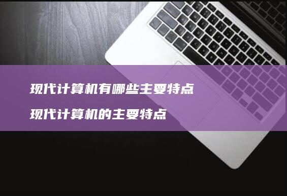 现代计算机有哪些主要特点 现代计算机的主要特点