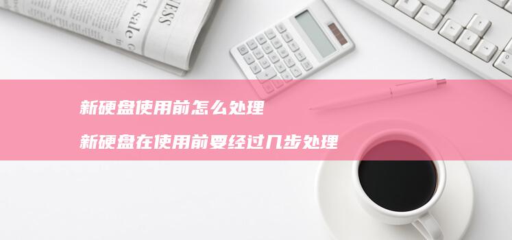 新硬盘使用前怎么处理新硬盘在使用前要经过几步