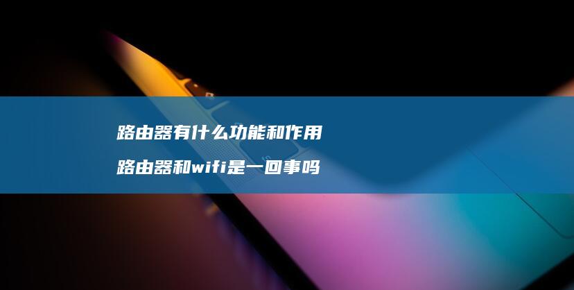 路由器有什么功能和作用 路由器和wifi是一回事吗