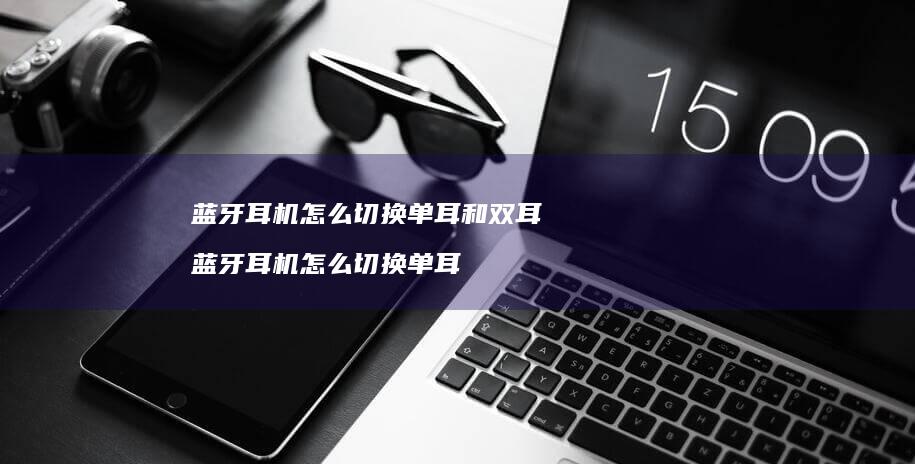 蓝牙耳机怎么切换单耳和双耳 蓝牙耳机怎么切换单耳