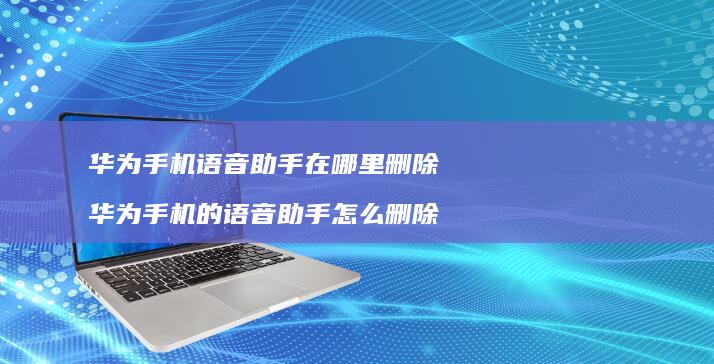 华为手机语音助手在哪里删除 华为手机的语音助手怎么删除