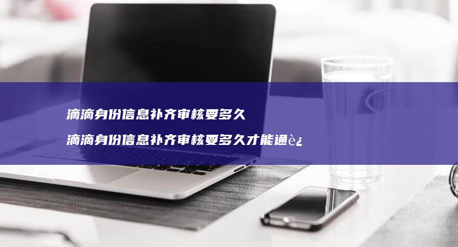 滴滴身份信息补齐审核要多久 滴滴身份信息补齐审核要多久才能通过