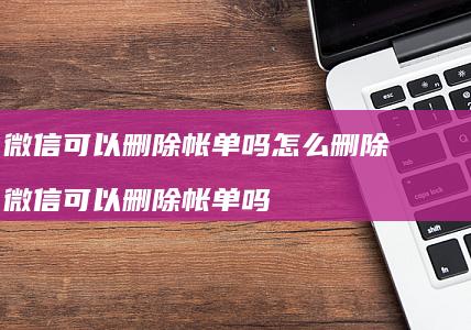 微信可以删除帐单吗怎么删除 微信可以删除帐单吗