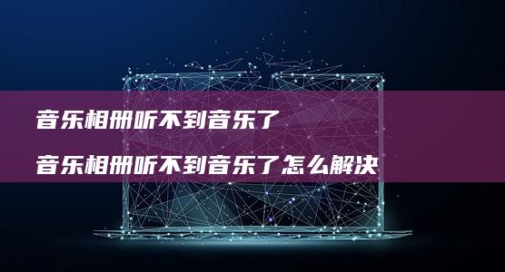 音乐相册听不到音乐了 音乐相册听不到音乐了怎么解决