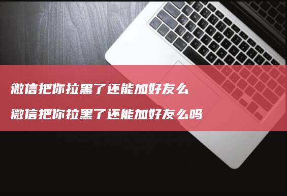 微信把你拉黑了还能加好友么 微信把你拉黑了还能加好友么吗