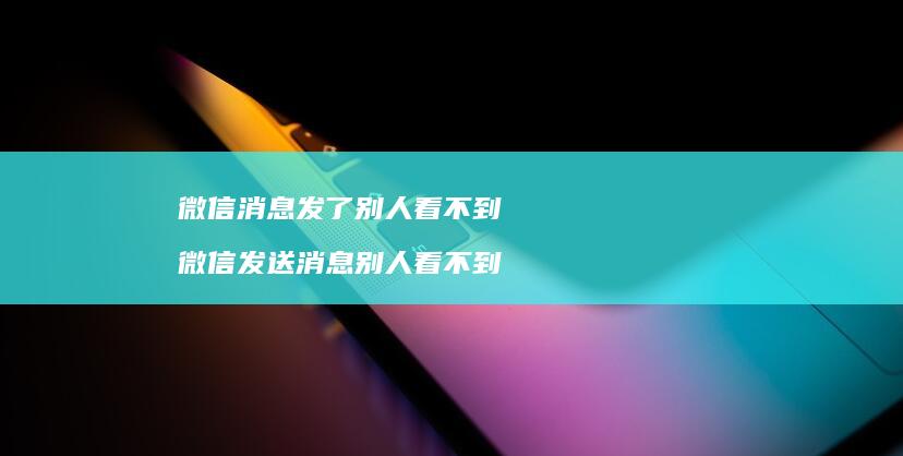 微信消息发了别人看不到 微信发送消息别人看不到