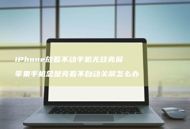 iPhone放着不动手机无故亮屏 苹果手机总是亮着不自动关屏怎么办
