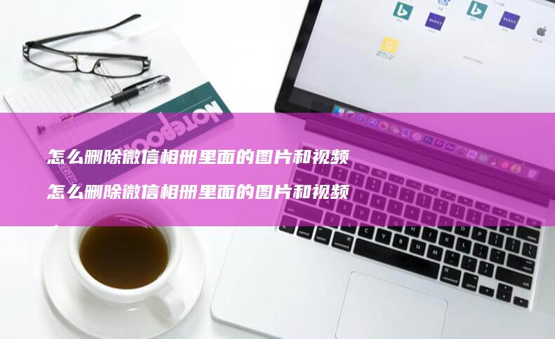 怎么删除微信相册里面的图片和视频 怎么删除微信相册里面的图片和视频号