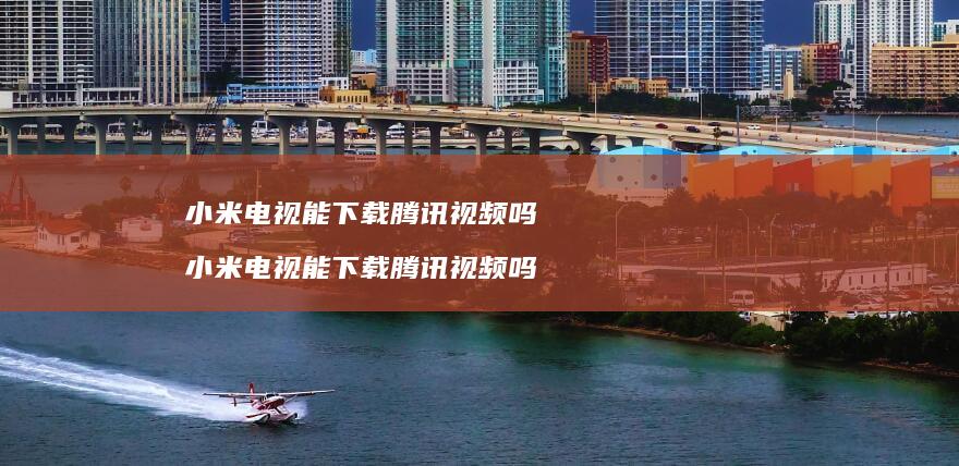 小米电视能下载腾讯视频吗 小米电视能下载腾讯视频吗