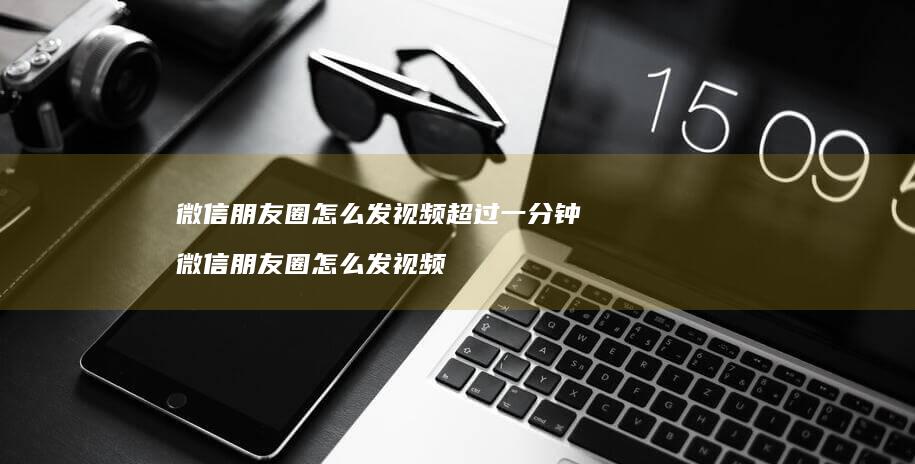 微信朋友圈怎么发视频超过一分钟 微信朋友圈怎么发视频