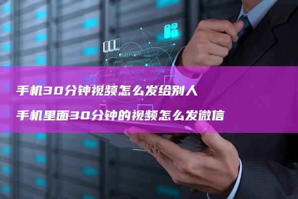 手机30分钟视频怎么发给别人 手机里面30分钟的视频怎么发微信