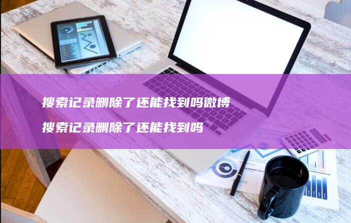 搜索记录删除了还能找到吗微博搜索记录删除了还