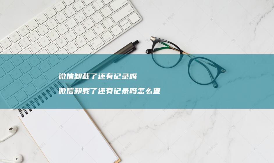 微信卸载了还有记录吗微信卸载了还有记录吗怎么
