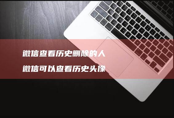 微信查看历史删除的人 微信可以查看历史头像