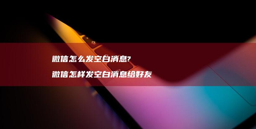 微信怎么发空白消息? 微信怎样发空白消息给好友