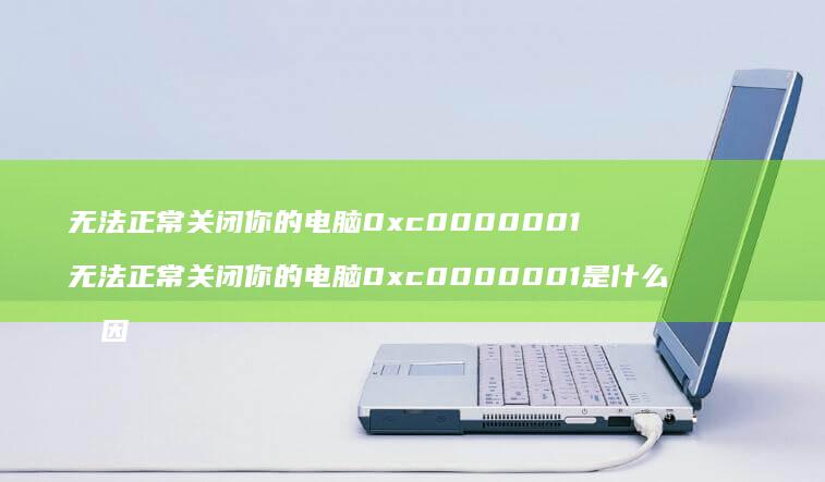 无法正常关闭你的电脑0xc0000001 无法正常关闭你的电脑0xc0000001是什么原因