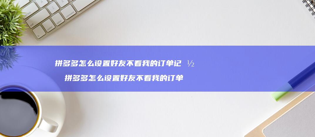 拼多多怎么设置好友不看我的订单记录 拼多多怎么设置好友不看我的订单