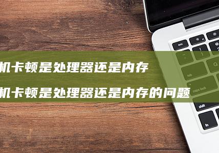 手机卡顿是处理器还是内存 手机卡顿是处理器还是内存的问题