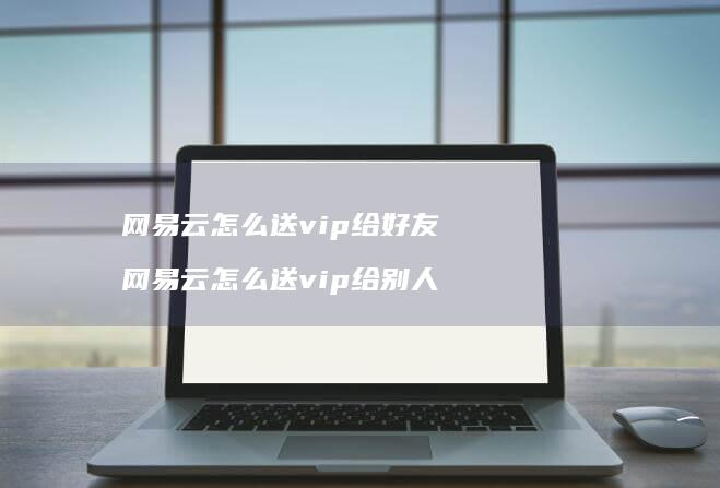 网易云怎么送vip给好友 网易云怎么送vip给别人