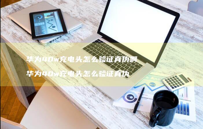 华为40w充电头怎么验证真伪啊 华为40w充电头怎么验证真伪