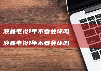 液晶电视1年不看会坏吗 液晶电视1年不看会坏吗