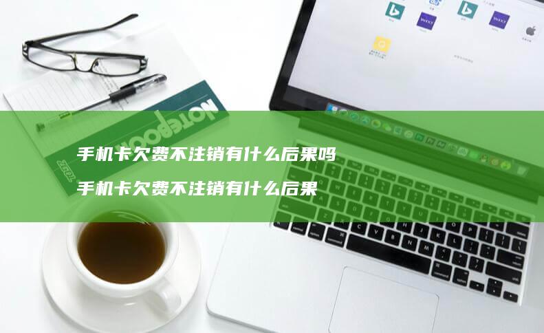 手机卡欠费不注销有什么后果吗 手机卡欠费不注销有什么后果