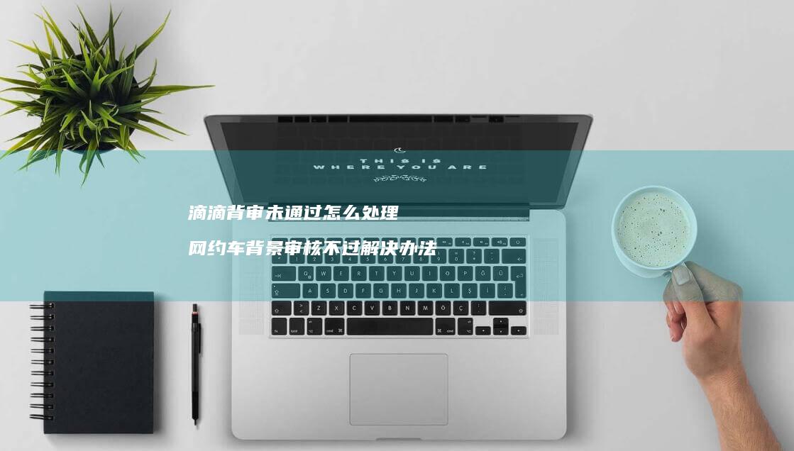 滴滴背审未通过怎么处理 网约车背景审核不过解决办法
