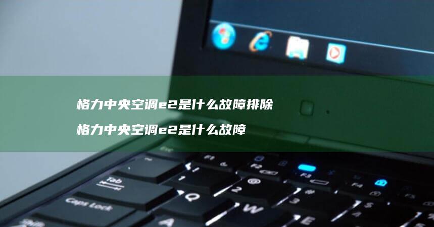 格力中央空调e2是什么故障排除 格力中央空调e2是什么故障