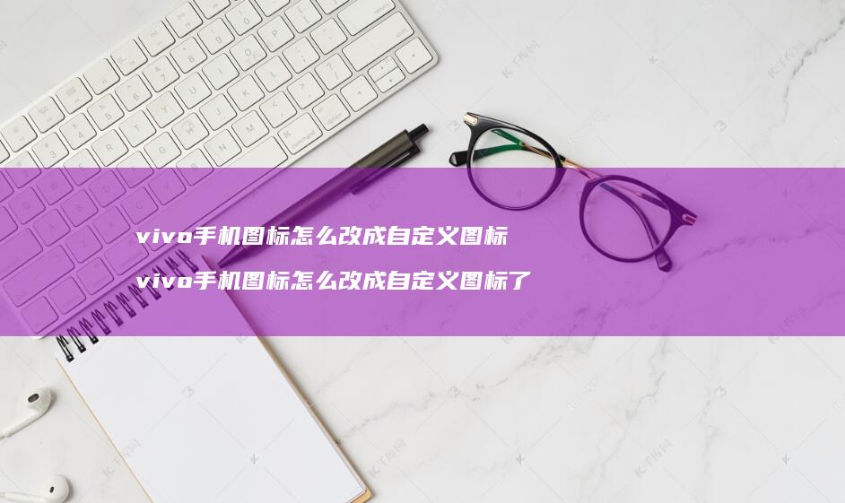 vivo手机图标怎么改成自定义图标 vivo手机图标怎么改成自定义图标了