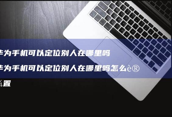 华为手机可以定位别人在哪里吗 华为手机可以定位别人在哪里吗怎么设置