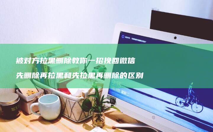 被对方拉黑删除教你一招挽回微信先删除再拉黑和