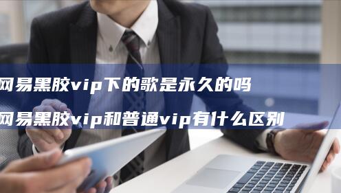 网易黑胶vip下的歌是永久的吗 网易黑胶vip和普通vip有什么区别