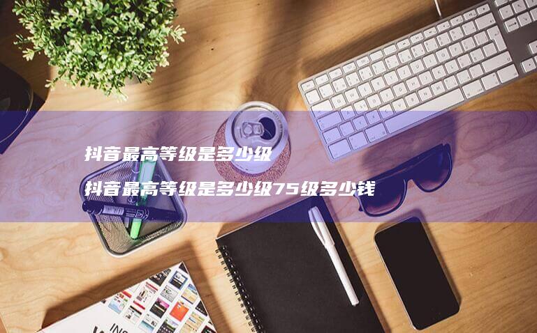 抖音最高等级是多少级 抖音最高等级是多少级75级多少钱