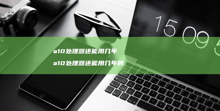 a10处理器还能用几年 a10处理器还能用几年啊