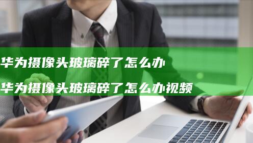 华为摄像头玻璃碎了怎么办 华为摄像头玻璃碎了怎么办视频
