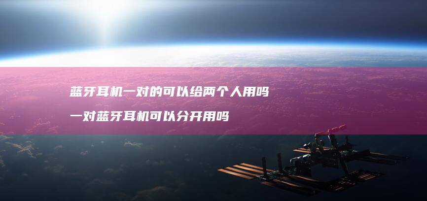 蓝牙耳机一对的可以给两个人用吗 一对蓝牙耳机可以分开用吗