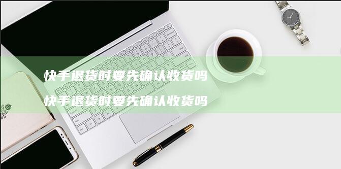 快手退货时要先确认收货吗快手退货时要先确认收