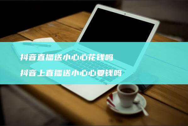 抖音直播送小心心花钱吗 抖音上直播送小心心要钱吗