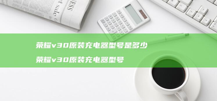 荣耀v30原装充电器型号是多少荣耀v30原装