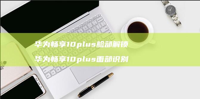 华为畅享10plus脸部解锁 华为畅享10plus面部识别