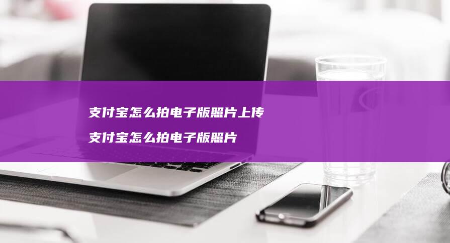 支付宝怎么拍电子版照片上传 支付宝怎么拍电子版照片