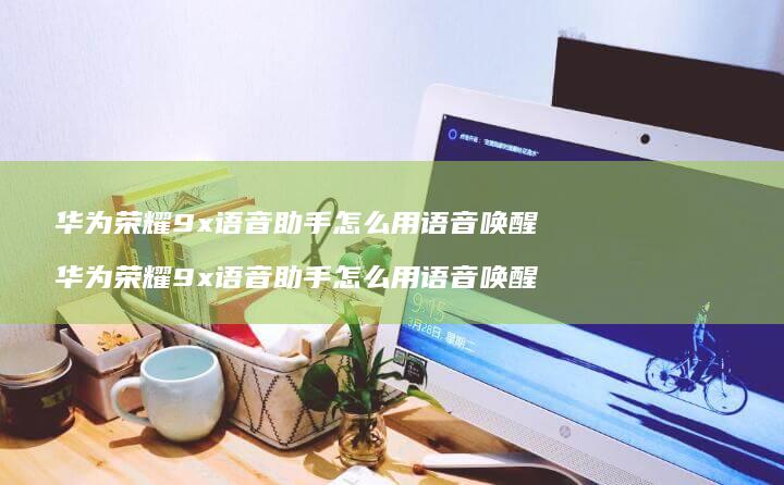 华为荣耀9x语音助手怎么用语音唤醒 华为荣耀9x语音助手怎么用语音唤醒