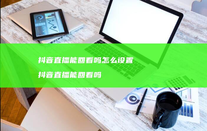 抖音直播能回看吗怎么设置 抖音直播能回看吗