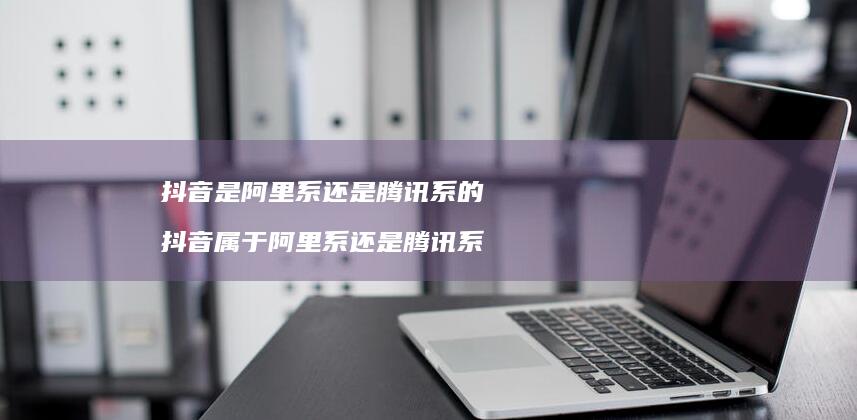 抖音是阿里系还是系的抖音属于阿里系还是腾