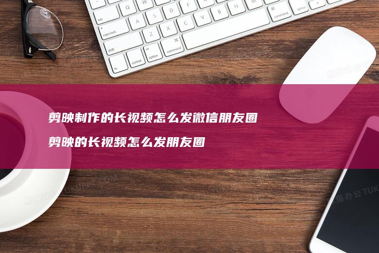 剪映制作的长视频怎么发微信朋友圈剪映的长视频