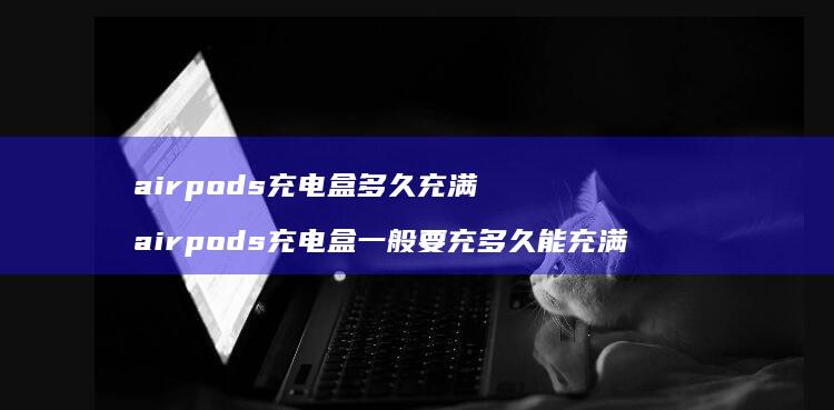 airpods充电盒多久充满 airpods充电盒一般要充多久能充满