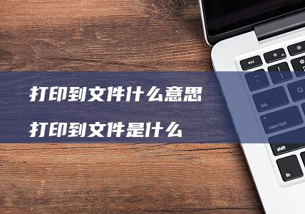 打印到文件什么意思打印到文件是什么