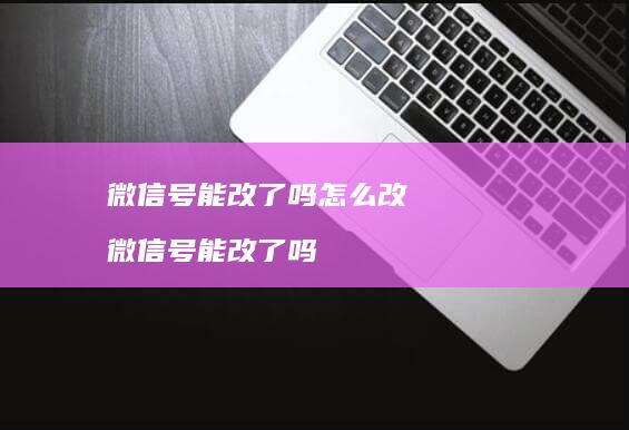 微信号能改了吗怎么改微信号能改了吗