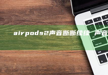 airpods2声音断断续续声音断续airp