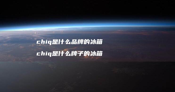 chiq是什么品牌的冰箱chiq是什么牌子的
